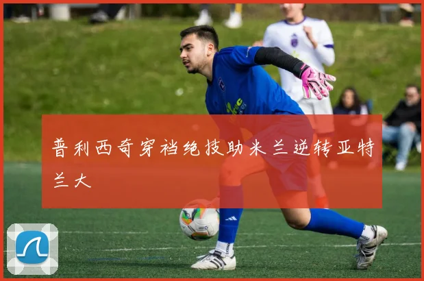 普利西奇穿裆绝技助米兰逆转亚特兰大