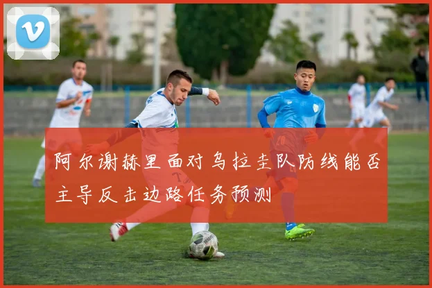 阿尔谢赫里面对乌拉圭队防线能否主导反击边路任务预测