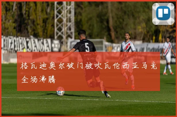 格瓦迪奥尔破门被吹瓦伦西亚马竞全场沸腾