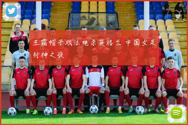 王霜帽子戏法绝杀英格兰 中国女足封神之夜