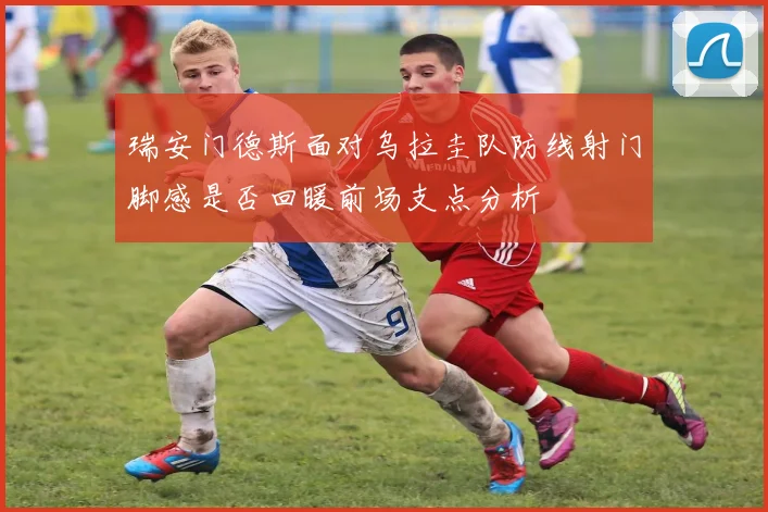 瑞安门德斯面对乌拉圭队防线射门脚感是否回暖前场支点分析