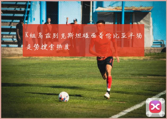 K组乌兹别克斯坦碰面哥伦比亚半场走势搜索热度