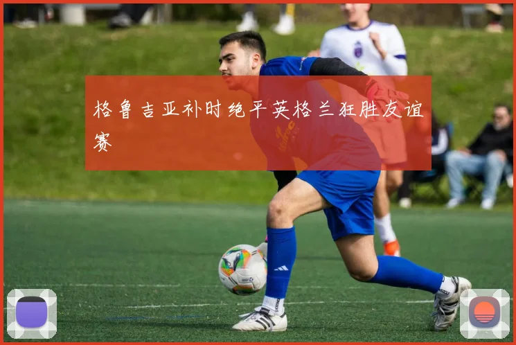 格鲁吉亚补时绝平英格兰狂胜友谊赛