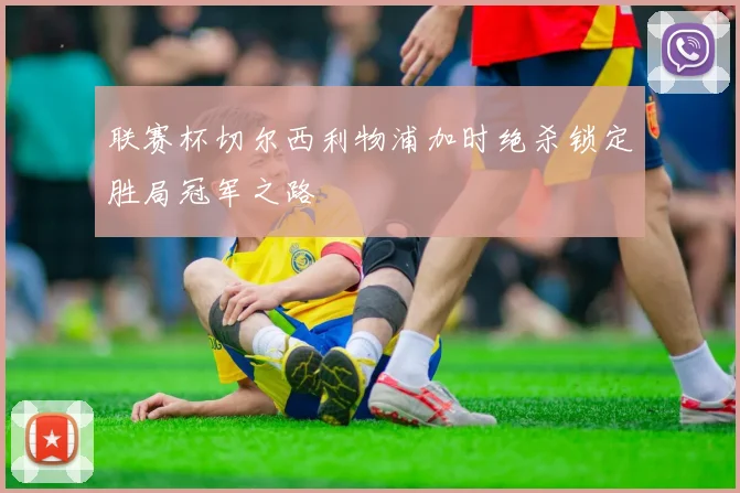 联赛杯切尔西利物浦加时绝杀锁定胜局冠军之路