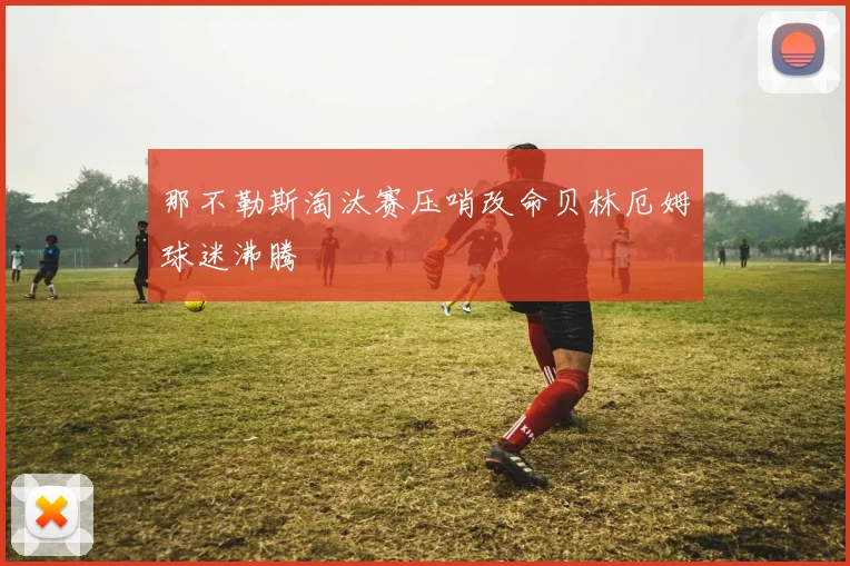 那不勒斯淘汰赛压哨改命贝林厄姆球迷沸腾