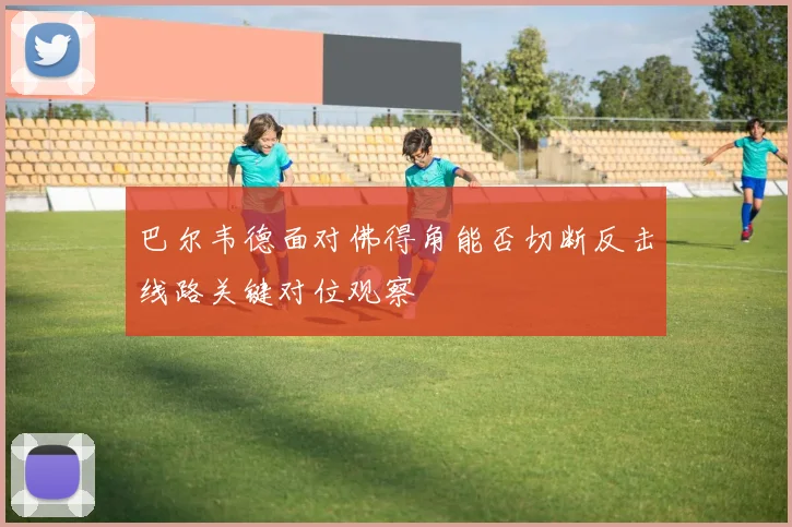 巴尔韦德面对佛得角能否切断反击线路关键对位观察