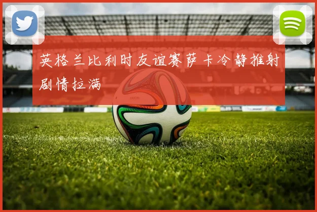 英格兰比利时友谊赛萨卡冷静推射剧情拉满
