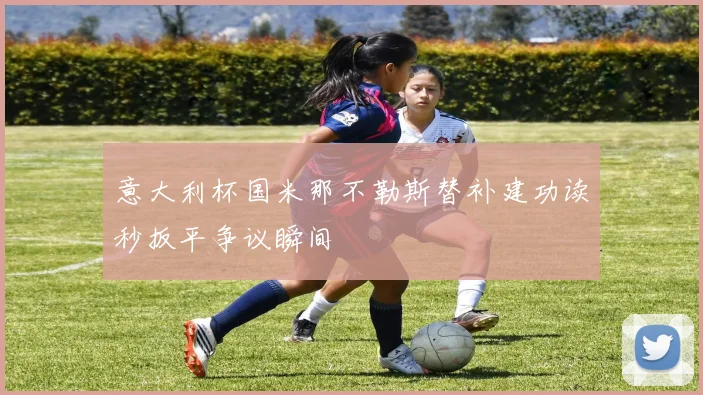 意大利杯国米那不勒斯替补建功读秒扳平争议瞬间