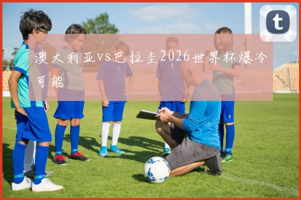 澳大利亚vs巴拉圭2026世界杯爆冷可能