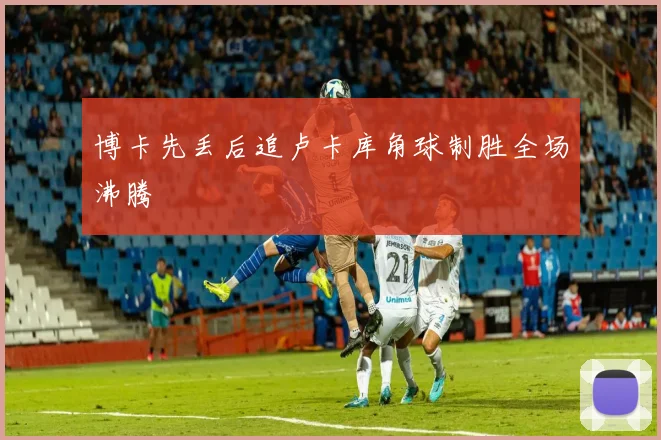 博卡先丢后追卢卡库角球制胜全场沸腾