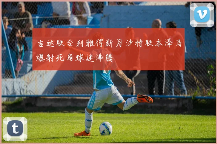吉达联合利雅得新月沙特联本泽马爆射死角球迷沸腾