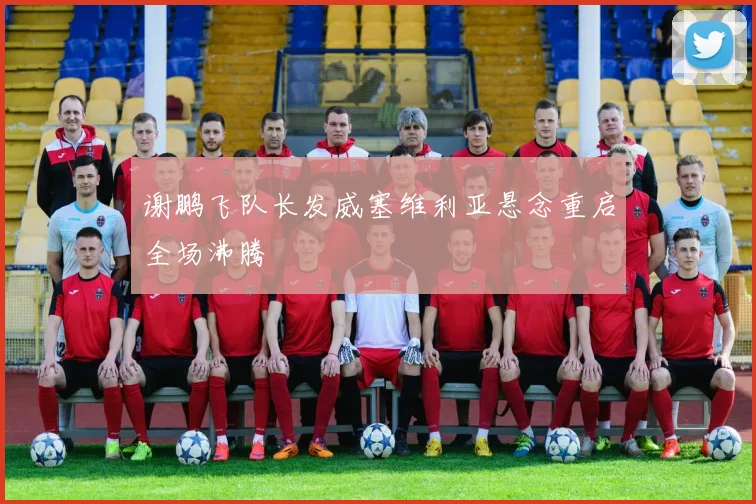 谢鹏飞队长发威塞维利亚悬念重启全场沸腾