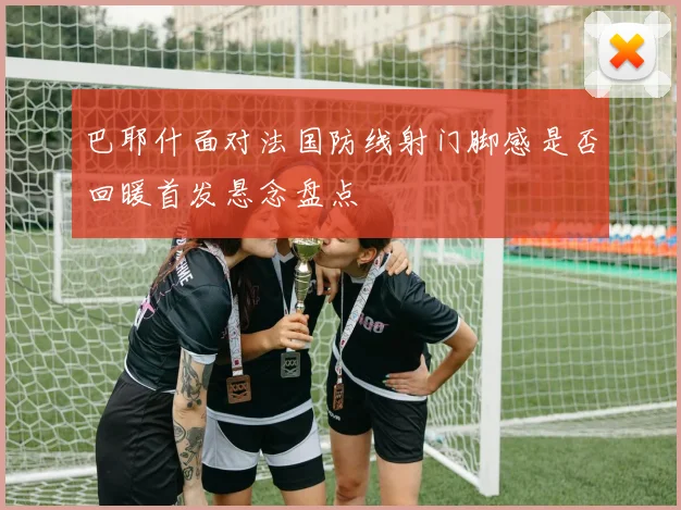 巴耶什面对法国防线射门脚感是否回暖首发悬念盘点
