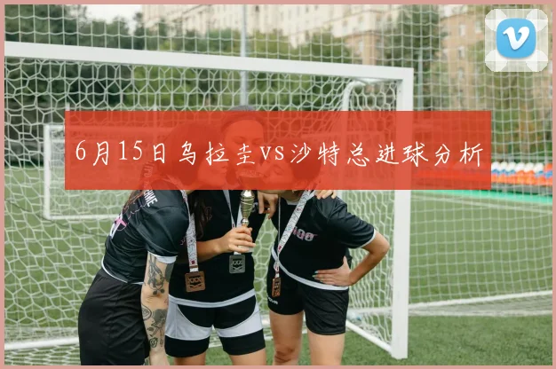 6月15日乌拉圭vs沙特总进球分析