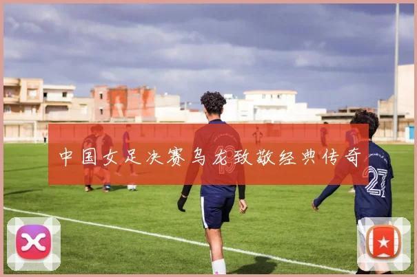 中国女足决赛乌龙致敬经典传奇