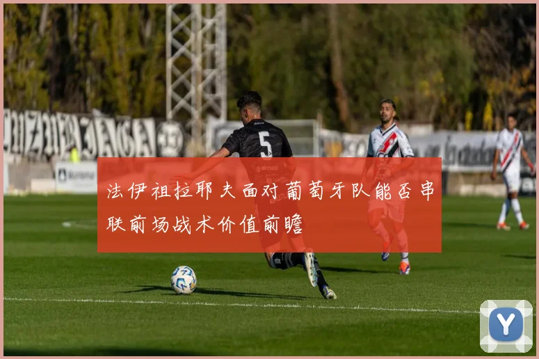 法伊祖拉耶夫面对葡萄牙队能否串联前场战术价值前瞻