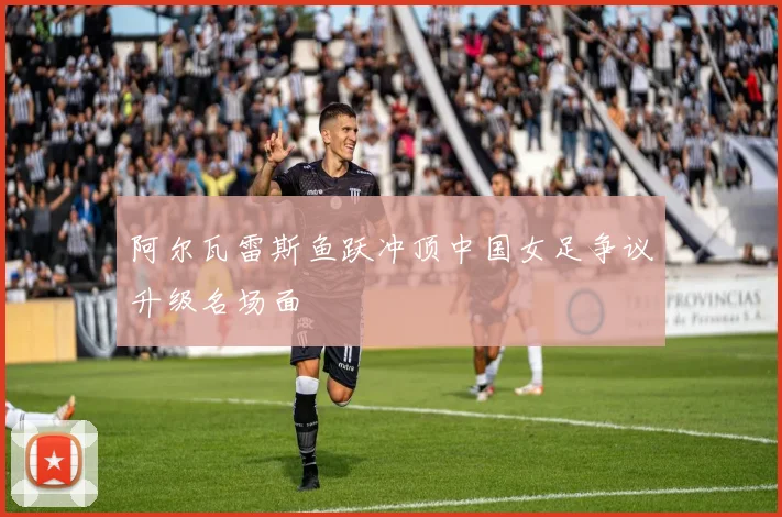 阿尔瓦雷斯鱼跃冲顶中国女足争议升级名场面