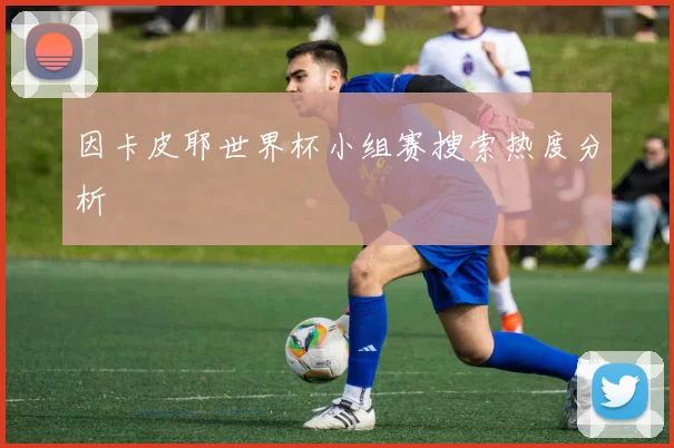 因卡皮耶世界杯小组赛搜索热度分析
