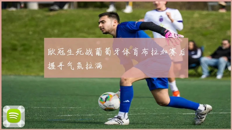 欧冠生死战葡萄牙体育布拉加赛后握手气氛拉满