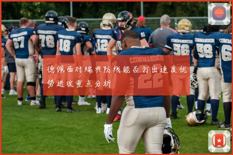 德佩面对瑞典防线能否打出速度优势进攻重点分析