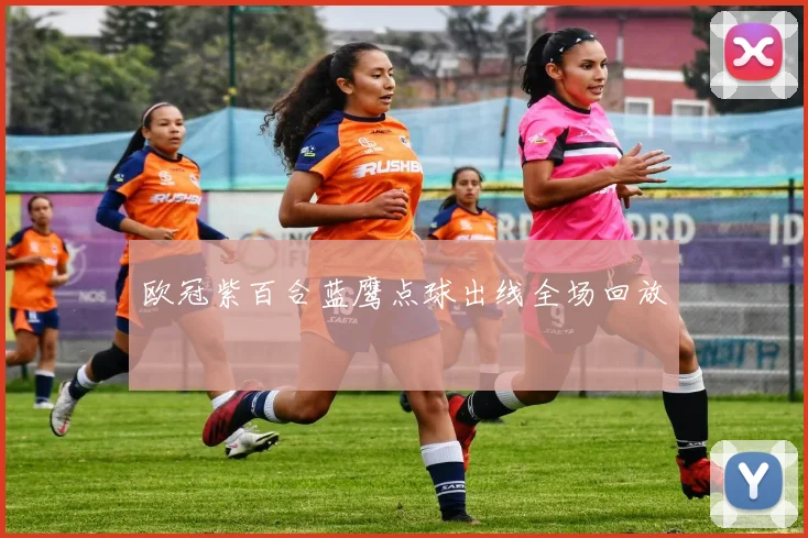 欧冠紫百合蓝鹰点球出线全场回放