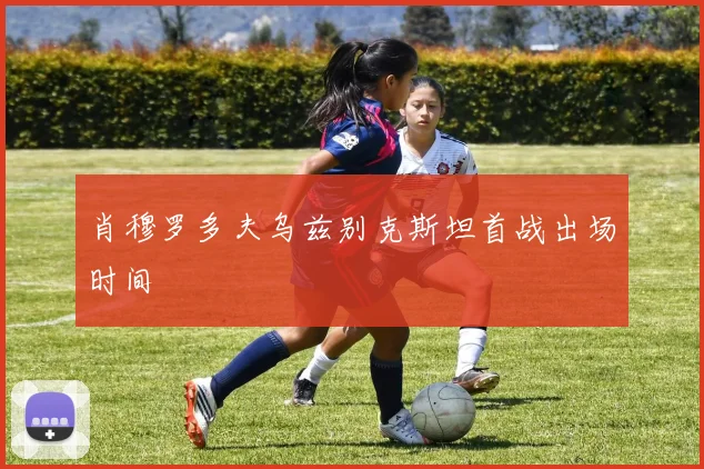 肖穆罗多夫乌兹别克斯坦首战出场时间