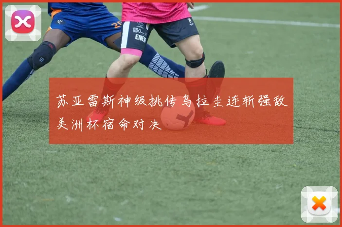 苏亚雷斯神级挑传乌拉圭连斩强敌美洲杯宿命对决