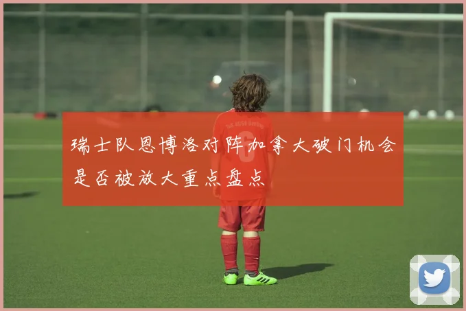瑞士队恩博洛对阵加拿大破门机会是否被放大重点盘点
