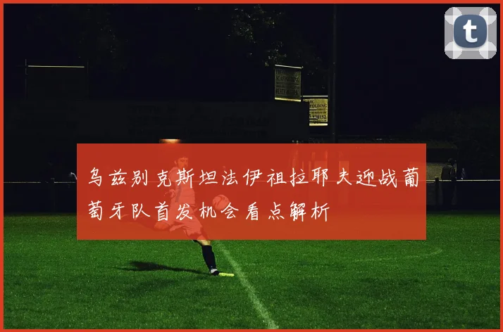 乌兹别克斯坦法伊祖拉耶夫迎战葡萄牙队首发机会看点解析