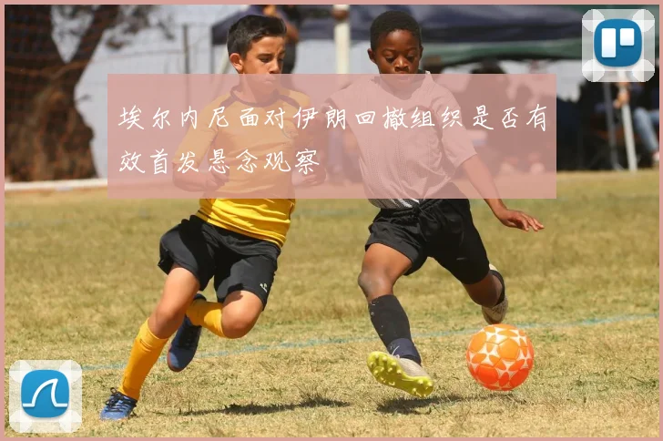 埃尔内尼面对伊朗回撤组织是否有效首发悬念观察