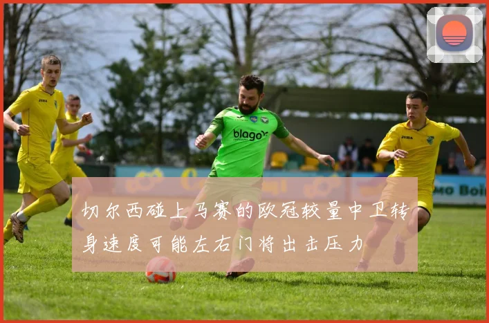 切尔西碰上马赛的欧冠较量中卫转身速度可能左右门将出击压力