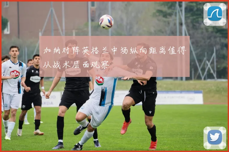 加纳对阵英格兰中场纵向距离值得从战术层面观察