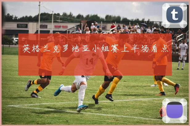 英格兰克罗地亚小组赛上半场看点