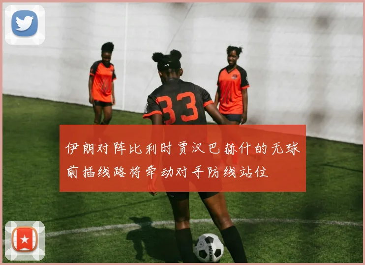 伊朗对阵比利时贾汉巴赫什的无球前插线路将牵动对手防线站位