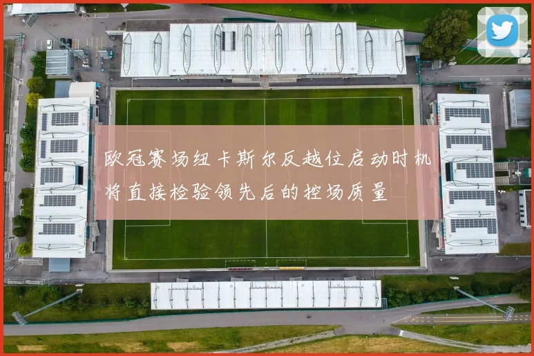 欧冠赛场纽卡斯尔反越位启动时机将直接检验领先后的控场质量