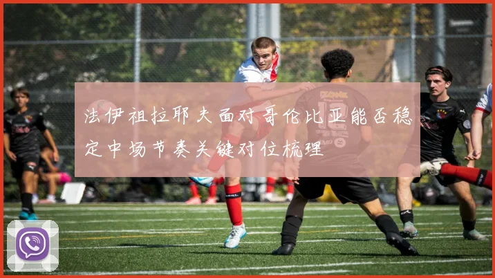 法伊祖拉耶夫面对哥伦比亚能否稳定中场节奏关键对位梳理