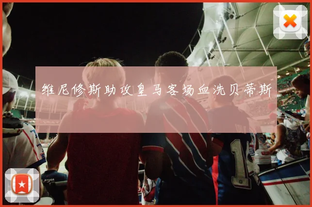 维尼修斯助攻皇马客场血洗贝蒂斯
