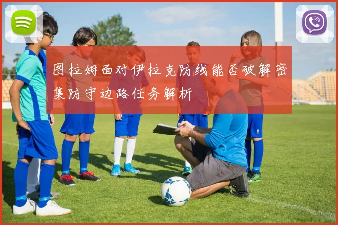 图拉姆面对伊拉克防线能否破解密集防守边路任务解析