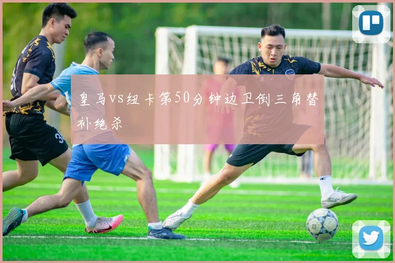 皇马vs纽卡第50分钟边卫倒三角替补绝杀