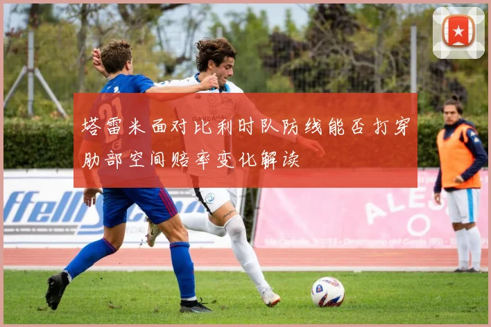 塔雷米面对比利时队防线能否打穿肋部空间赔率变化解读