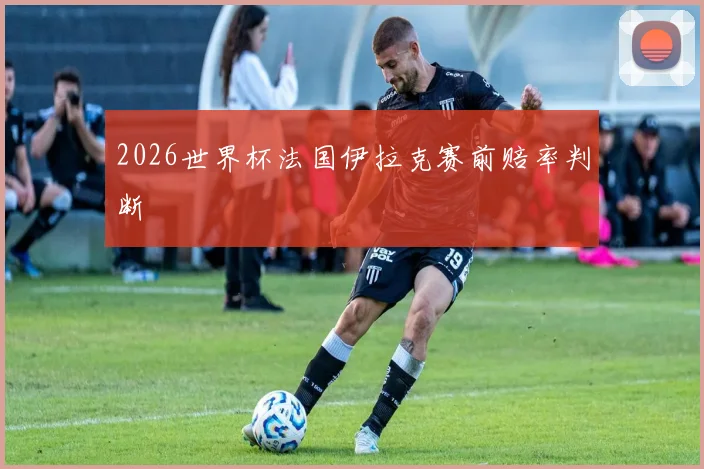2026世界杯法国伊拉克赛前赔率判断