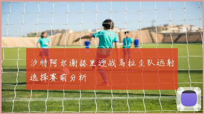 沙特阿尔谢赫里迎战乌拉圭队远射选择赛前分析