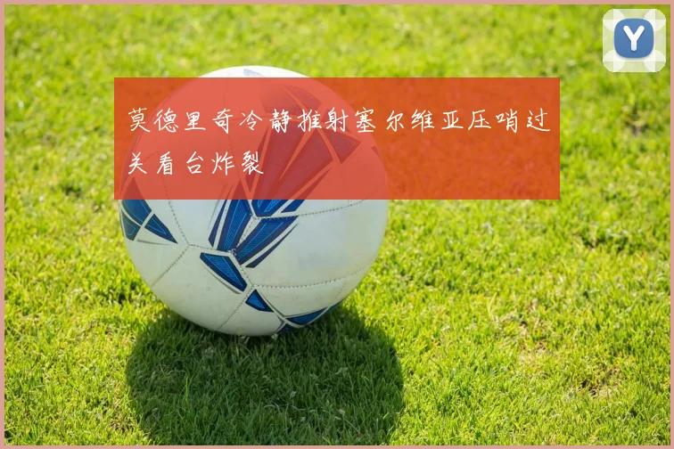 莫德里奇冷静推射塞尔维亚压哨过关看台炸裂