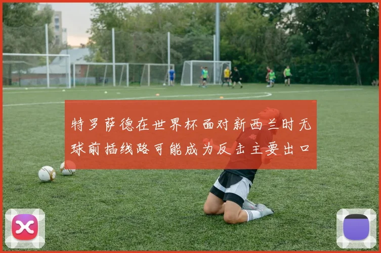 特罗萨德在世界杯面对新西兰时无球前插线路可能成为反击主要出口