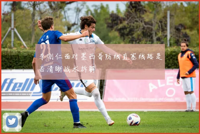 李刚仁面对墨西哥防线直塞线路是否清晰战术拆解