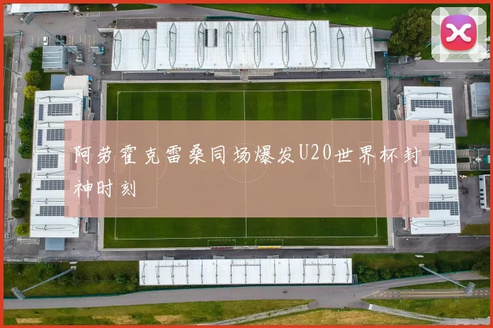 阿劳霍克雷桑同场爆发U20世界杯封神时刻