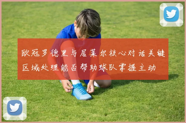 欧冠罗德里与居莱尔核心对话关键区域处理能否帮助球队掌握主动