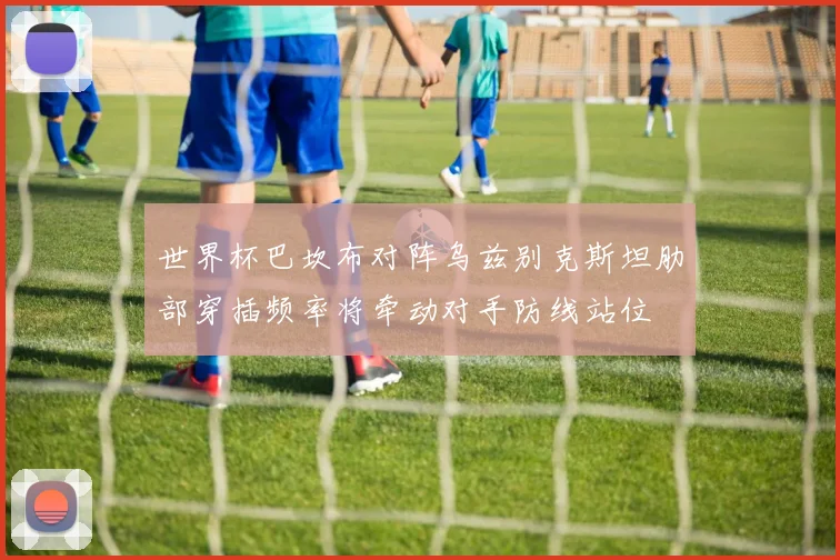 世界杯巴坎布对阵乌兹别克斯坦肋部穿插频率将牵动对手防线站位