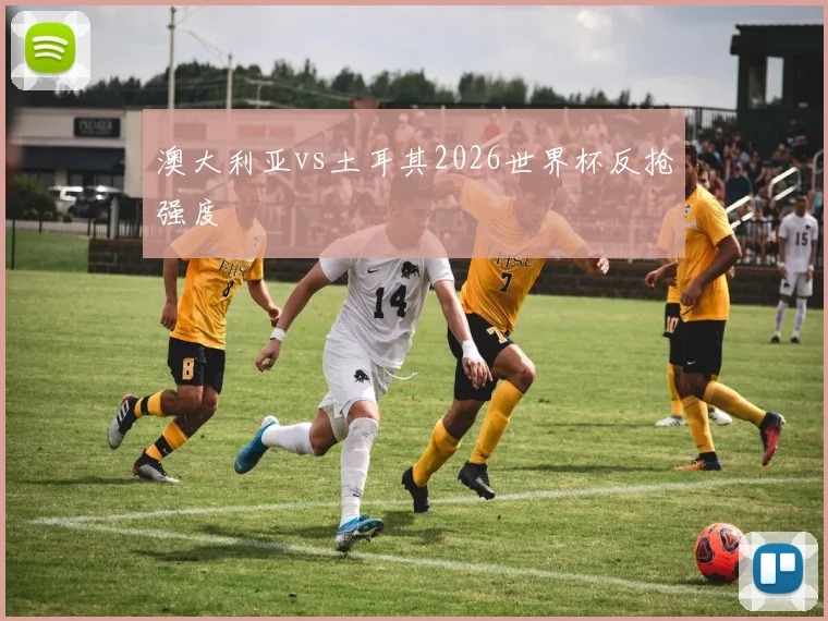 澳大利亚vs土耳其2026世界杯反抢强度