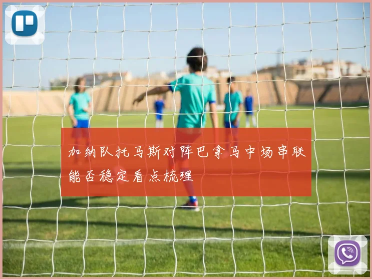 加纳队托马斯对阵巴拿马中场串联能否稳定看点梳理